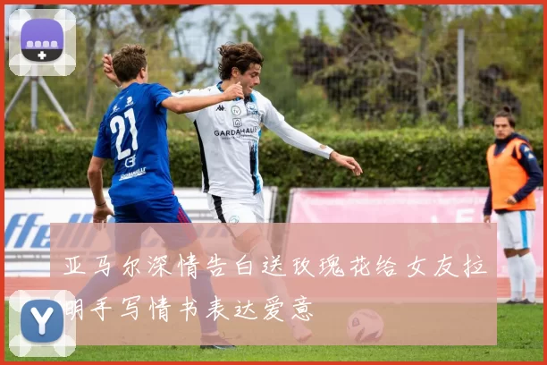 亚马尔深情告白送玫瑰花给女友拉明手写情书表达爱意