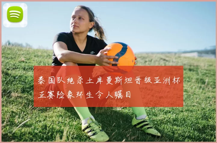 泰国队绝杀土库曼斯坦晋级亚洲杯正赛险象环生令人瞩目