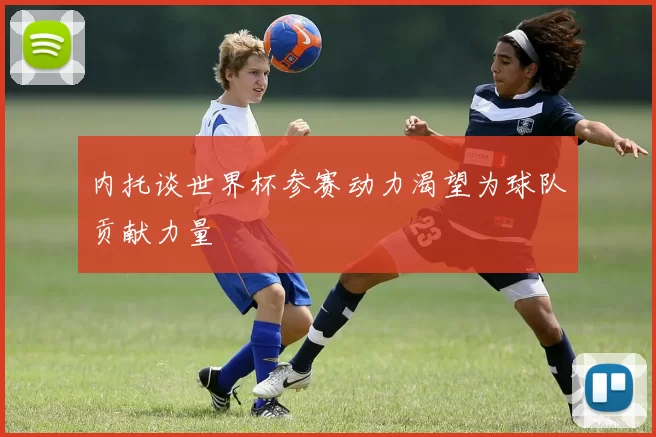 内托谈世界杯参赛动力渴望为球队贡献力量