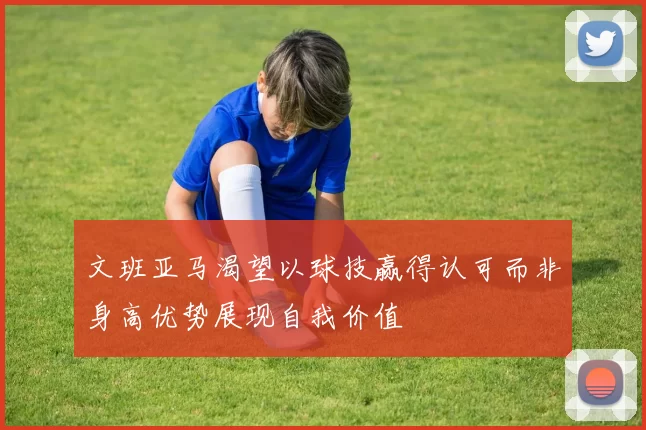 文班亚马渴望以球技赢得认可而非身高优势展现自我价值