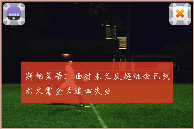 斯帕莱蒂：面对米兰反超机会已到尤文需全力追回失分