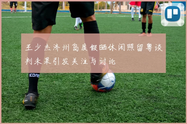 王少杰济州岛度假晒休闲照留粤谈判未果引发关注与讨论
