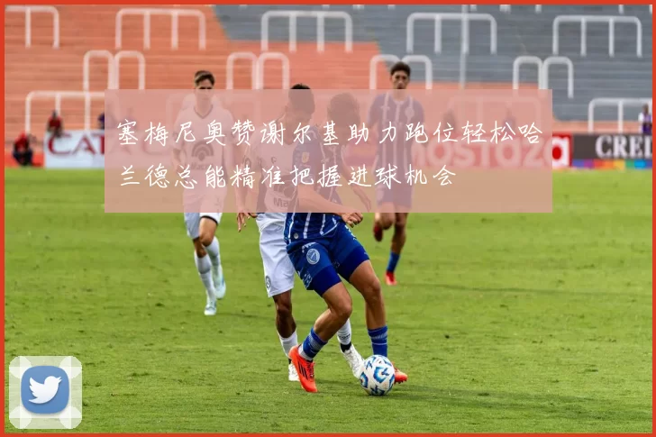 塞梅尼奥赞谢尔基助力跑位轻松哈兰德总能精准把握进球机会