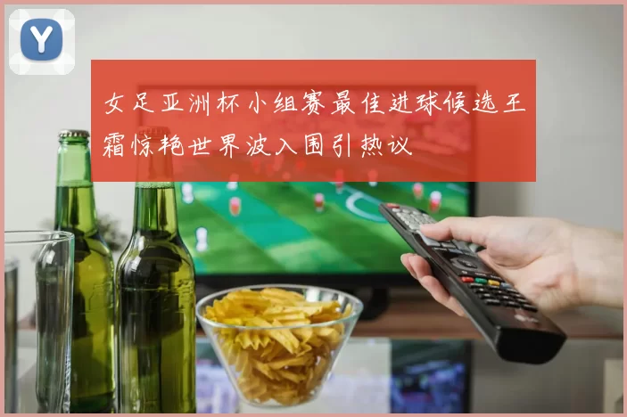 女足亚洲杯小组赛最佳进球候选王霜惊艳世界波入围引热议