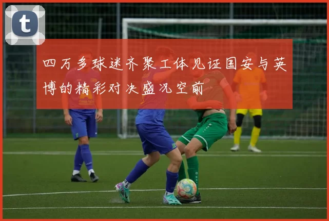 四万多球迷齐聚工体见证国安与英博的精彩对决盛况空前