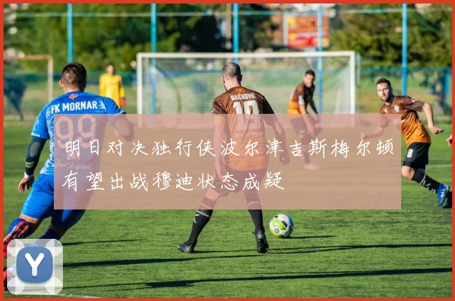 明日对决独行侠波尔津吉斯梅尔顿有望出战穆迪状态成疑