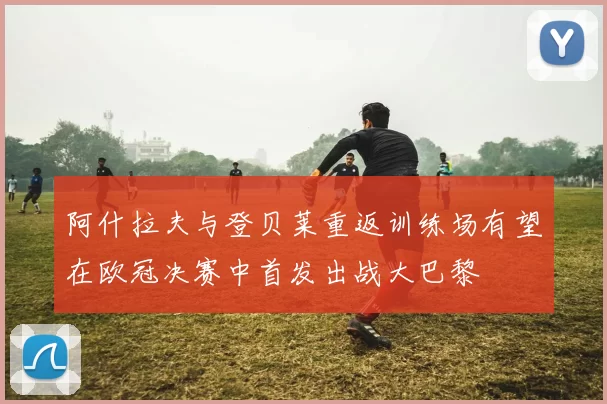 阿什拉夫与登贝莱重返训练场有望在欧冠决赛中首发出战大巴黎