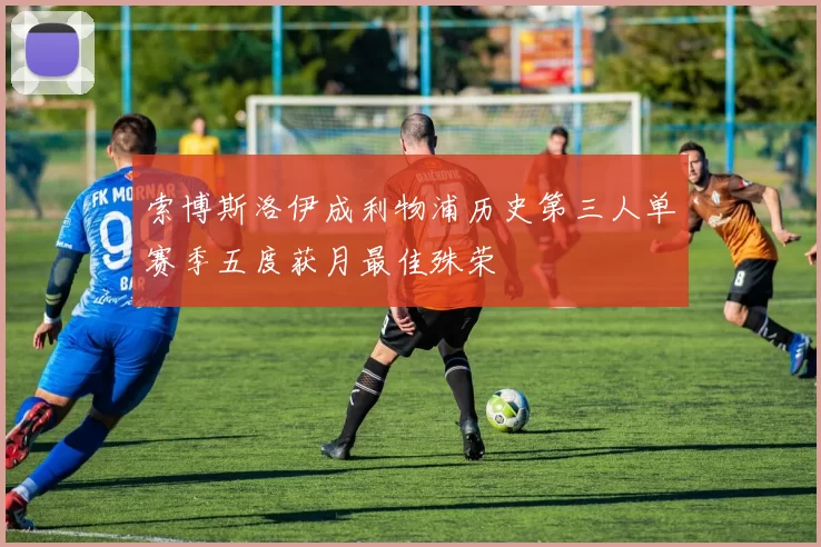 索博斯洛伊成利物浦历史第三人单赛季五度获月最佳殊荣