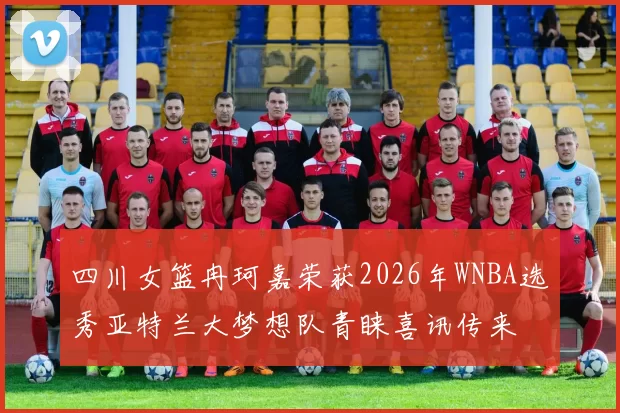 四川女篮冉珂嘉荣获2026年WNBA选秀亚特兰大梦想队青睐喜讯传来