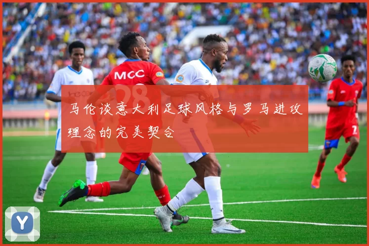 马伦谈意大利足球风格与罗马进攻理念的完美契合