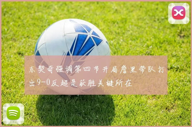 东契奇强调第四节开局詹里带队打出9-0反超是获胜关键所在