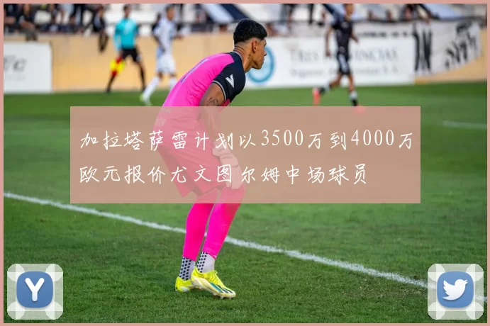 加拉塔萨雷计划以3500万到4000万欧元报价尤文图尔姆中场球员